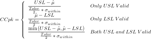 CCpk=\left\{\begin{array}{ll}\frac{USL-\hat{\mu}}{\frac{Toler}{2}*\sigma_{within}} &Only\;USL\;Valid\cr\frac{\hat{\mu}-LSL}{\frac{Toler}{2}*\sigma_{within}} &Only\;LSL\;Valid\cr\frac{\min{(USL-\hat{\mu}, \hat{\mu}-LSL)}}{\frac{Toler}{2}*\sigma_{within}} &Both\;USL\;and\;LSL\;Valid\end{array}\right. CCpk=\left\{\begin{array}{ll}\frac{USL-\hat{\mu}}{\frac{Toler}{2}*\sigma_{within}} &Only\;USL\;Valid\cr\frac{\hat{\mu}-LSL}{\frac{Toler}{2}*\sigma_{within}} &Only\;LSL\;Valid\cr\frac{\min{(USL-\hat{\mu}, \hat{\mu}-LSL)}}{\frac{Toler}{2}*\sigma_{within}} &Both\;USL\;and\;LSL\;Valid\end{array}\right.