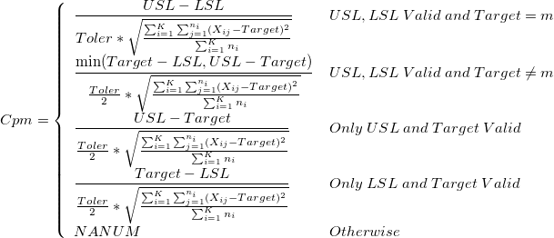 Cpm = \left\{\begin{array}{ll}\frac{USL-LSL}{Toler*\sqrt{\frac{\sum_{i=1}^K\sum_{j=1}^{n_i}(X_{ij}-Target)^2}{\sum_{i=1}^Kn_i}}}&USL,LSL\;Valid\;and\;Target=m\cr\frac{\min(Target-LSL, USL-Target)}{\frac{Toler}{2}*\sqrt{\frac{\sum_{i=1}^K\sum_{j=1}^{n_i}(X_{ij}-Target)^2}{\sum_{i=1}^Kn_i}}}&USL,LSL\;Valid\;and\;Target\neq m\cr\frac{USL-Target}{\frac{Toler}{2}*\sqrt{\frac{\sum_{i=1}^K\sum_{j=1}^{n_i}(X_{ij}-Target)^2}{\sum_{i=1}^Kn_i}}}&Only\;USL\;and\;Target\;Valid\cr\frac{Target-LSL}{\frac{Toler}{2}*\sqrt{\frac{\sum_{i=1}^K\sum_{j=1}^{n_i}(X_{ij}-Target)^2}{\sum_{i=1}^Kn_i}}}&Only\;LSL\;and\;Target\;Valid\cr NANUM &Otherwise\end{array}\right. Cpm = \left\{\begin{array}{ll}\frac{USL-LSL}{Toler*\sqrt{\frac{\sum_{i=1}^K\sum_{j=1}^{n_i}(X_{ij}-Target)^2}{\sum_{i=1}^Kn_i}}}&USL,LSL\;Valid\;and\;Target=m\cr\frac{\min(Target-LSL, USL-Target)}{\frac{Toler}{2}*\sqrt{\frac{\sum_{i=1}^K\sum_{j=1}^{n_i}(X_{ij}-Target)^2}{\sum_{i=1}^Kn_i}}}&USL,LSL\;Valid\;and\;Target\neq m\cr\frac{USL-Target}{\frac{Toler}{2}*\sqrt{\frac{\sum_{i=1}^K\sum_{j=1}^{n_i}(X_{ij}-Target)^2}{\sum_{i=1}^Kn_i}}}&Only\;USL\;and\;Target\;Valid\cr\frac{Target-LSL}{\frac{Toler}{2}*\sqrt{\frac{\sum_{i=1}^K\sum_{j=1}^{n_i}(X_{ij}-Target)^2}{\sum_{i=1}^Kn_i}}}&Only\;LSL\;and\;Target\;Valid\cr NANUM &Otherwise\end{array}\right.