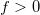 f > 0