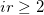 ir \geq 2